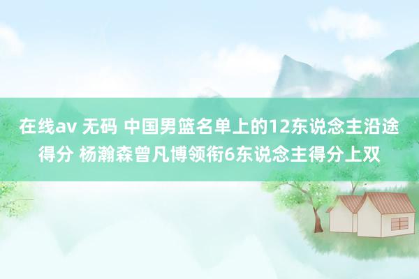 在线av 无码 中国男篮名单上的12东说念主沿途得分 杨瀚森曾凡博领衔6东说念主得分上双