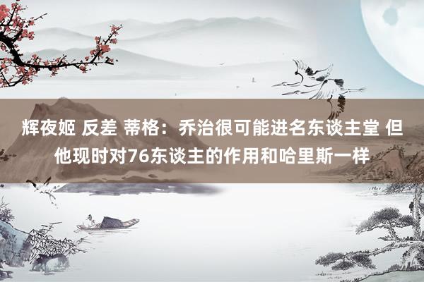辉夜姬 反差 蒂格：乔治很可能进名东谈主堂 但他现时对76东谈主的作用和哈里斯一样