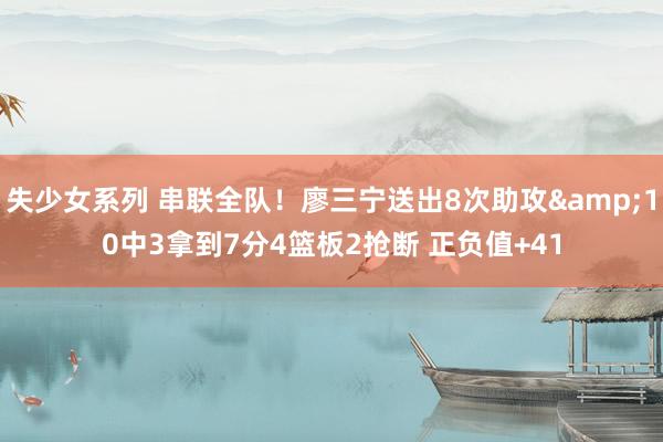失少女系列 串联全队！廖三宁送出8次助攻&10中3拿到7分4篮板2抢断 正负值+41