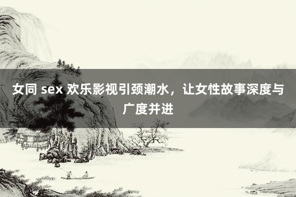 女同 sex 欢乐影视引颈潮水，让女性故事深度与广度并进