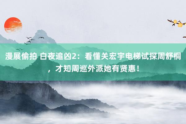 漫展偷拍 白夜追凶2：看懂关宏宇电梯试探周舒桐，才知周巡外派她有贤惠！