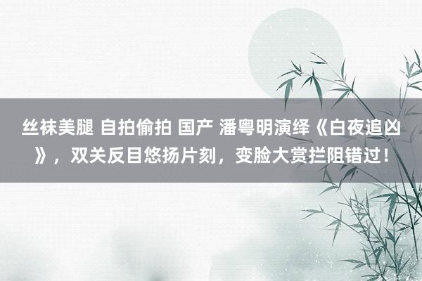 丝袜美腿 自拍偷拍 国产 潘粤明演绎《白夜追凶》，双关反目悠扬片刻，变脸大赏拦阻错过！