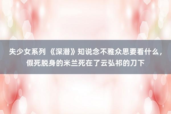失少女系列 《深潜》知说念不雅众思要看什么，假死脱身的米兰死在了云弘祁的刀下