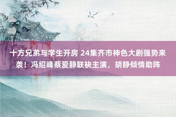 十方兄弟与学生开房 24集齐市神色大剧强势来袭！冯绍峰蔡爱静联袂主演，胡静倾情助阵