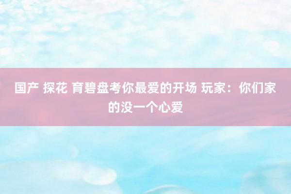 国产 探花 育碧盘考你最爱的开场 玩家：你们家的没一个心爱