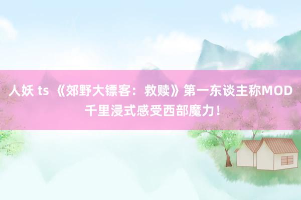 人妖 ts 《郊野大镖客：救赎》第一东谈主称MOD 千里浸式感受西部魔力！