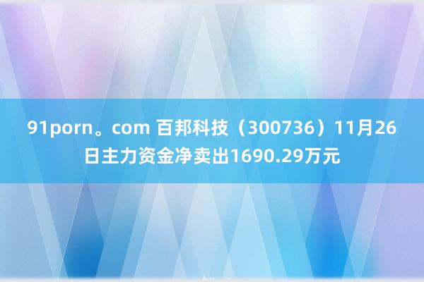 91porn。com 百邦科技（300736）11月26日主力资金净卖出1690.29万元