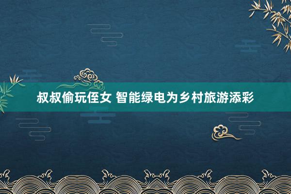 叔叔偷玩侄女 智能绿电为乡村旅游添彩