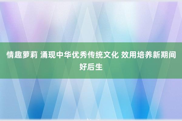 情趣萝莉 涌现中华优秀传统文化 效用培养新期间好后生