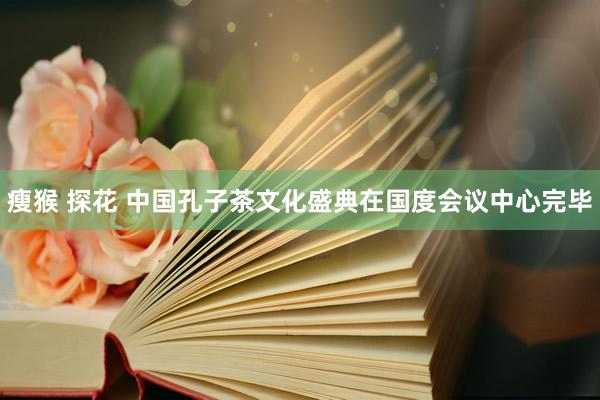 瘦猴 探花 中国孔子茶文化盛典在国度会议中心完毕