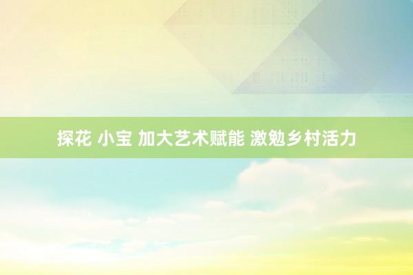 探花 小宝 加大艺术赋能 激勉乡村活力