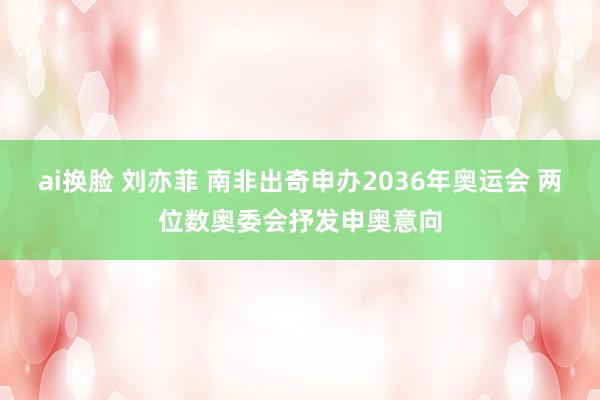 ai换脸 刘亦菲 南非出奇申办2036年奥运会 两位数奥委会抒发申奥意向