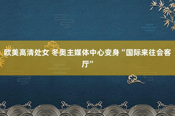 欧美高清处女 冬奥主媒体中心变身“国际来往会客厅”
