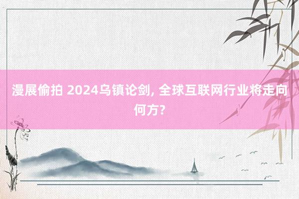 漫展偷拍 2024乌镇论剑, 全球互联网行业将走向何方?