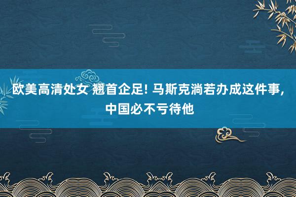 欧美高清处女 翘首企足! 马斯克淌若办成这件事, 中国必不亏待他