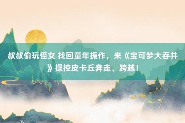 叔叔偷玩侄女 找回童年振作，来《宝可梦大吞并》操控皮卡丘奔走、跨越！
