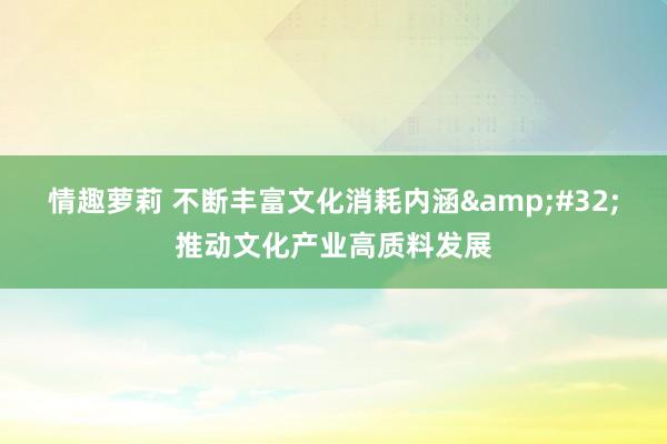情趣萝莉 不断丰富文化消耗内涵&#32;推动文化产业高质料发展
