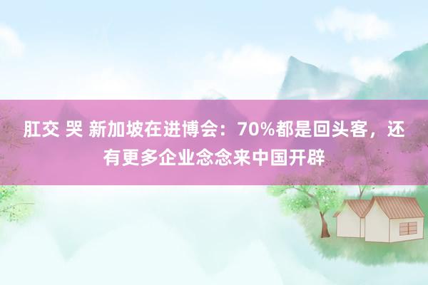 肛交 哭 新加坡在进博会：70%都是回头客，还有更多企业念念来中国开辟