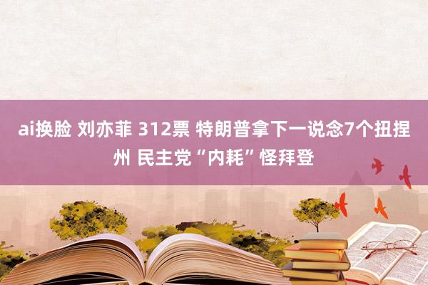 ai换脸 刘亦菲 312票 特朗普拿下一说念7个扭捏州 民主党“内耗”怪拜登