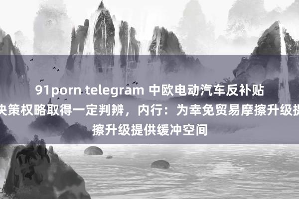91porn telegram 中欧电动汽车反补贴案价钱欢喜决策权略取得一定判辨，内行：为幸免贸易摩擦升级提供缓冲空间