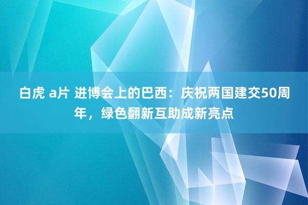 白虎 a片 进博会上的巴西：庆祝两国建交50周年，绿色翻新互助成新亮点