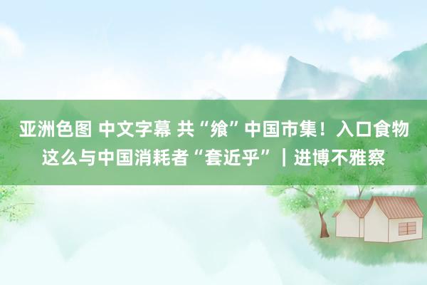 亚洲色图 中文字幕 共“飨”中国市集！入口食物这么与中国消耗者“套近乎”｜进博不雅察