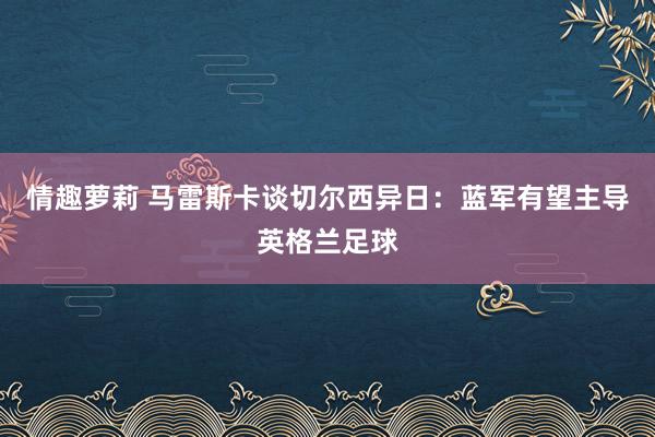 情趣萝莉 马雷斯卡谈切尔西异日：蓝军有望主导英格兰足球