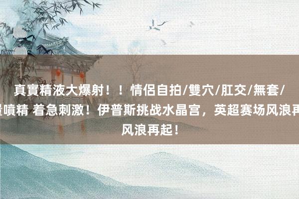 真實精液大爆射！！情侶自拍/雙穴/肛交/無套/大量噴精 着急刺激！伊普斯挑战水晶宫，英超赛场风浪再起！