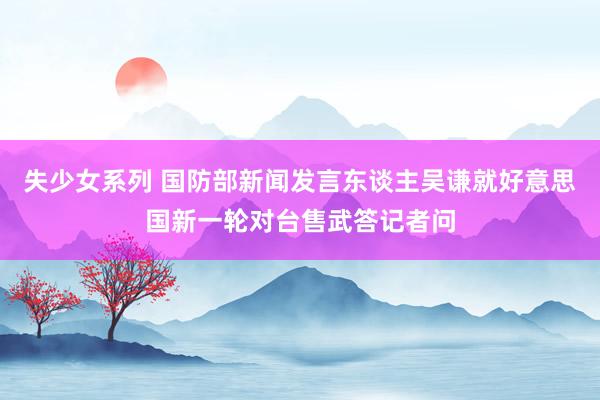失少女系列 国防部新闻发言东谈主吴谦就好意思国新一轮对台售武答记者问
