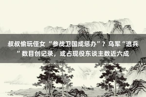 叔叔偷玩侄女 “参战卫国成惩办”？乌军“逃兵”数目创记录，或占现役东谈主数近六成