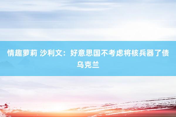 情趣萝莉 沙利文：好意思国不考虑将核兵器了债乌克兰