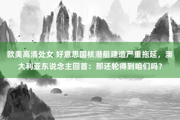 欧美高清处女 好意思国核潜艇建造严重拖延，澳大利亚东说念主回首：那还轮得到咱们吗？