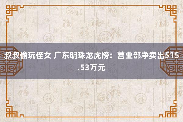 叔叔偷玩侄女 广东明珠龙虎榜：营业部净卖出515.53万元