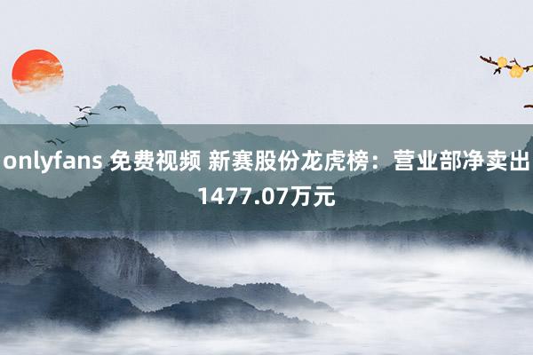 onlyfans 免费视频 新赛股份龙虎榜：营业部净卖出1477.07万元