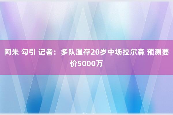 阿朱 勾引 记者：多队温存20岁中场拉尔森 预测要价5000万