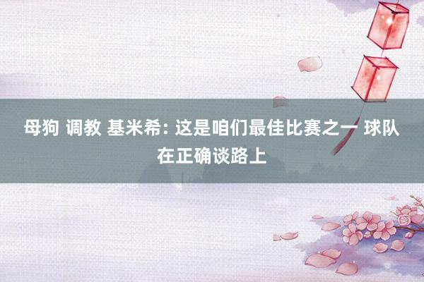 母狗 调教 基米希: 这是咱们最佳比赛之一 球队在正确谈路上