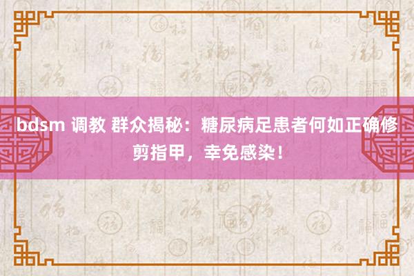 bdsm 调教 群众揭秘：糖尿病足患者何如正确修剪指甲，幸免感染！