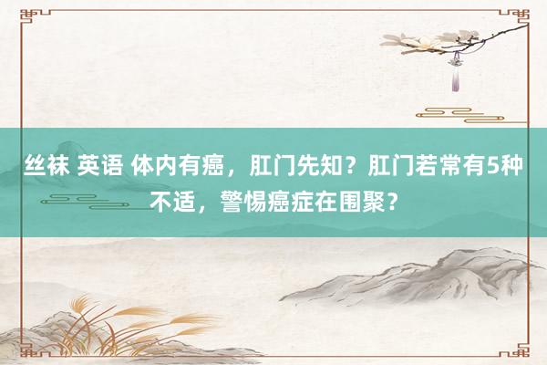丝袜 英语 体内有癌，肛门先知？肛门若常有5种不适，警惕癌症在围聚？