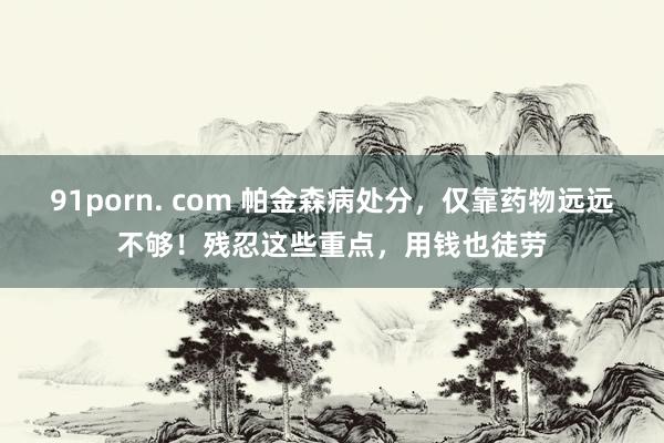 91porn. com 帕金森病处分，仅靠药物远远不够！残忍这些重点，用钱也徒劳