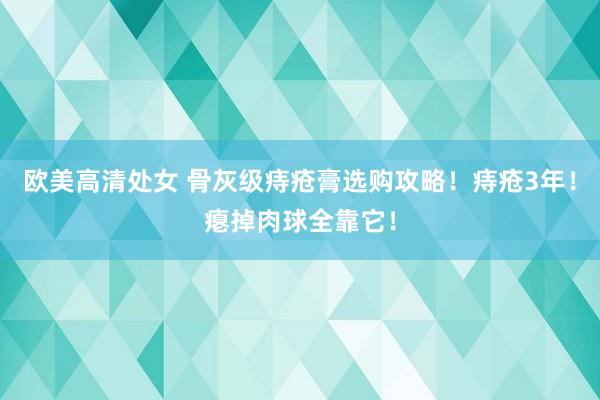 欧美高清处女 骨灰级痔疮膏选购攻略！痔疮3年！瘪掉肉球全靠它！