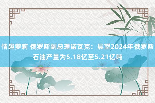 情趣萝莉 俄罗斯副总理诺瓦克：展望2024年俄罗斯石油产量为5.18亿至5.21亿吨