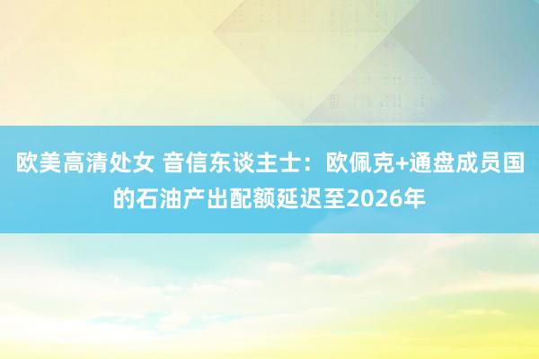 欧美高清处女 音信东谈主士：欧佩克+通盘成员国的石油产出配额延迟至2026年