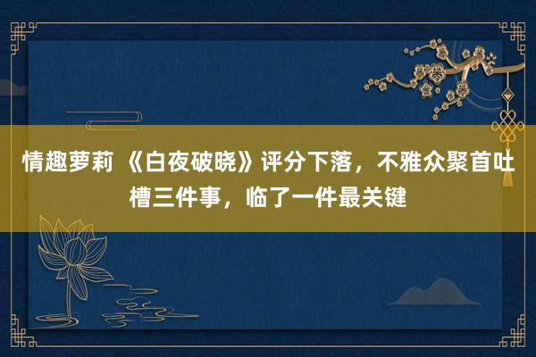 情趣萝莉 《白夜破晓》评分下落，不雅众聚首吐槽三件事，临了一件最关键