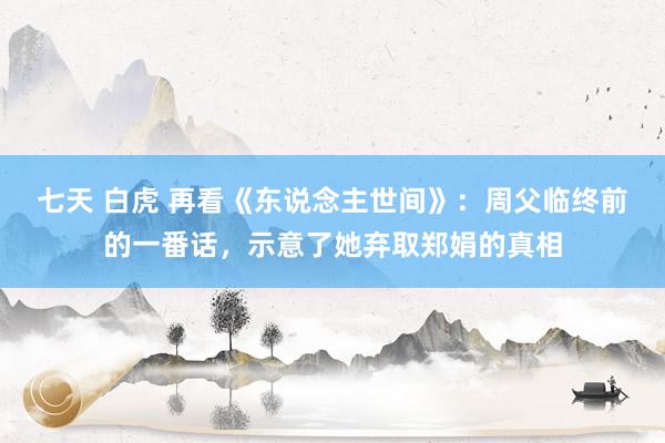 七天 白虎 再看《东说念主世间》：周父临终前的一番话，示意了她弃取郑娟的真相