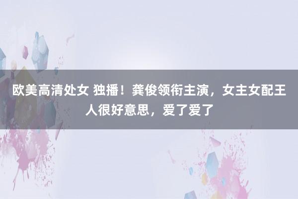 欧美高清处女 独播！龚俊领衔主演，女主女配王人很好意思，爱了爱了