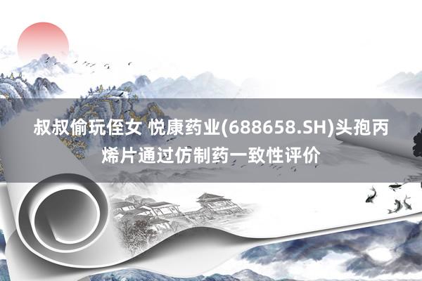 叔叔偷玩侄女 悦康药业(688658.SH)头孢丙烯片通过仿制药一致性评价