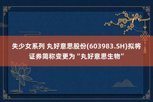 失少女系列 丸好意思股份(603983.SH)拟将证券简称变更为“丸好意思生物”