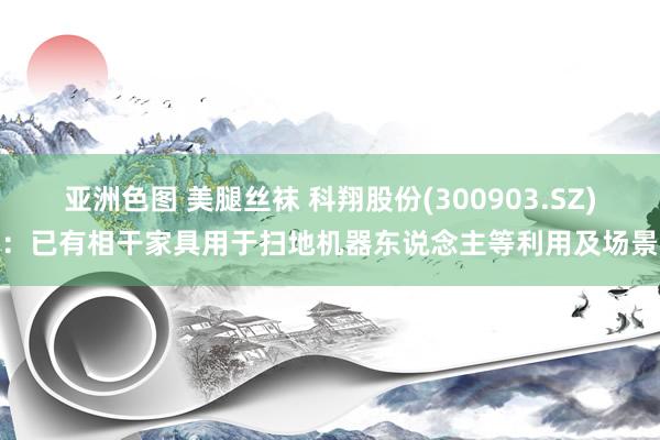 亚洲色图 美腿丝袜 科翔股份(300903.SZ)：已有相干家具用于扫地机器东说念主等利用及场景
