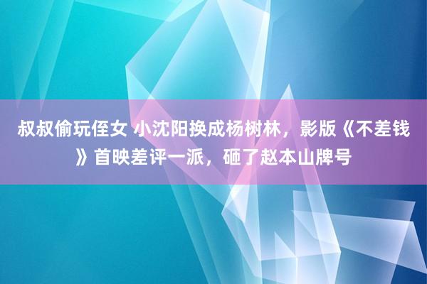 叔叔偷玩侄女 小沈阳换成杨树林，影版《不差钱》首映差评一派，砸了赵本山牌号