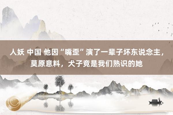 人妖 中国 他因“嘴歪”演了一辈子坏东说念主，莫原意料，犬子竟是我们熟识的她